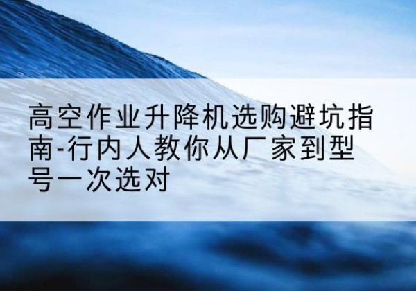 城固升降平台厂家-高空作业升降机选购避坑指南-行内人教你从厂家到型号一次选对