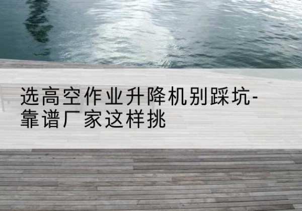 城固剪叉式升降机厂家-选高空作业升降机别踩坑-靠谱厂家这样挑