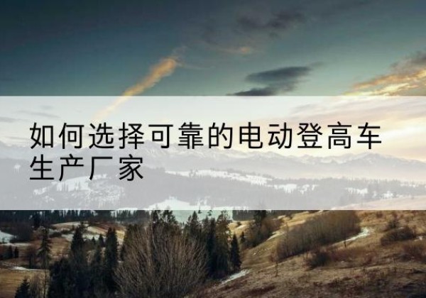 城固电动登高车厂家-如何选择可靠的电动登高车生产厂家