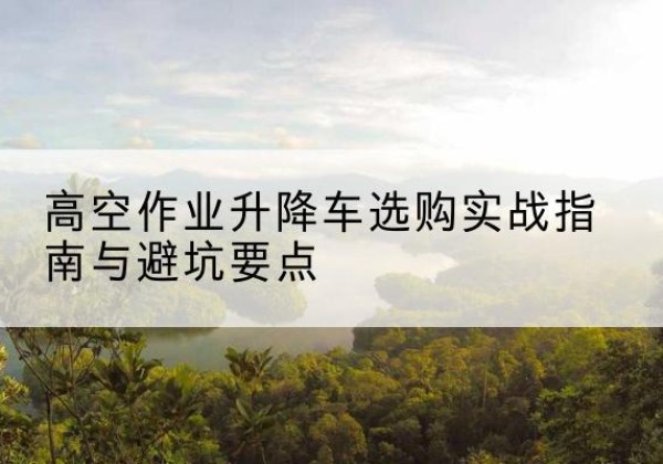 城固升降车怎么选-高空作业升降车选购实战指南与避坑要点