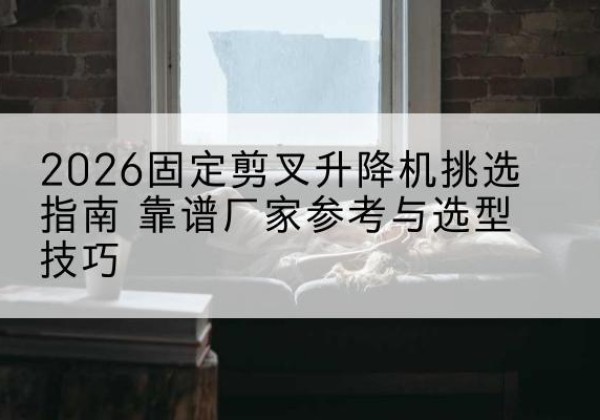 城固固定剪叉升降机厂家推荐-2026固定剪叉升降机挑选指南 靠谱厂家参考与选型技巧